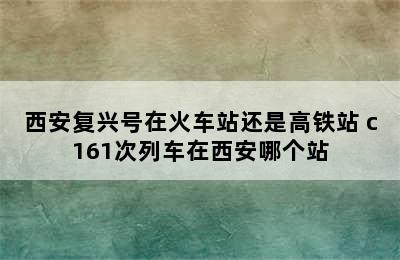 西安复兴号在火车站还是高铁站 c161次列车在西安哪个站